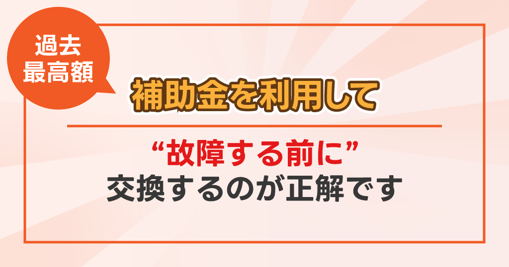 過去最高額　補助金を利用して故障する前に交換するのが正解です