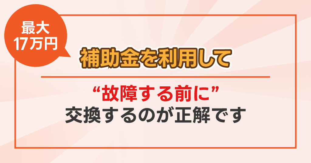 最大17万円の補助金を利用して、故障する前に交換するのが正解です。
