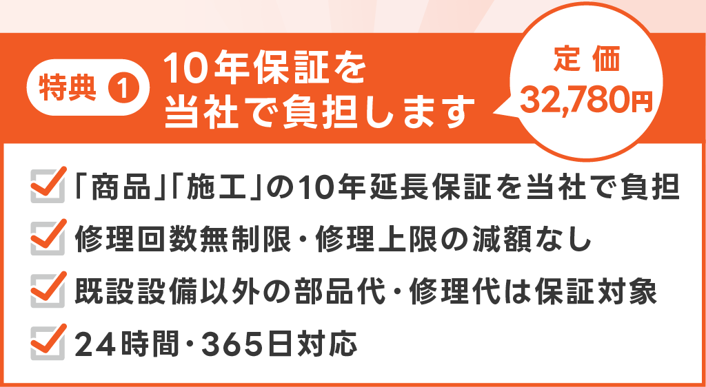 画像　特典1 10年保証を当社で負担します。定価32,780円。「商品」「施工」の10年延長保証を当社で負担。修理回数無制限・修理上限の減額なし。既設設備以外の部品代・修理代は保証対象。24時間365日対応。