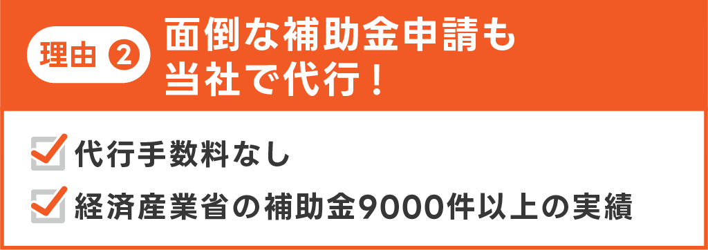 理由２。面倒な補助金申請も当社で代行！代行手数料なし。経済産業省の補助金9000件以上の実績。