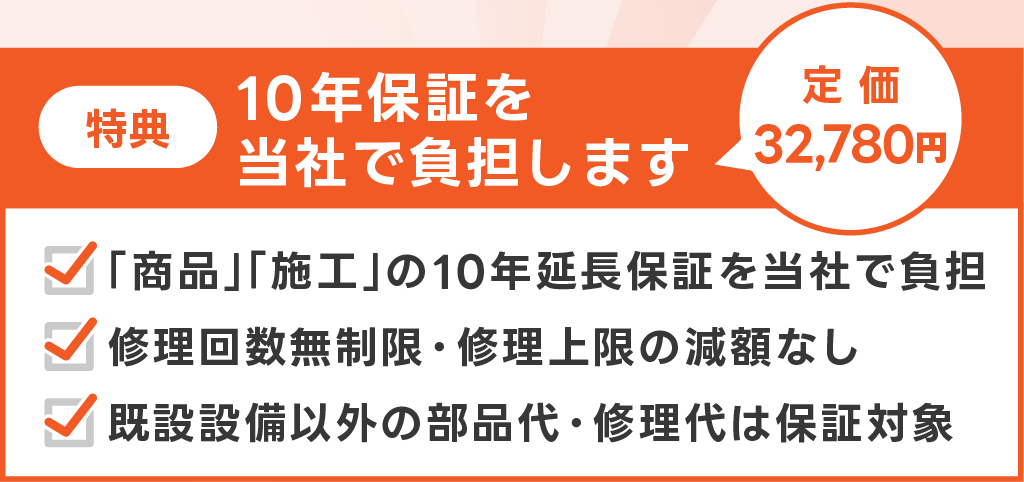特典。定価3万2780円の10年保証を当社で負担します。商品、施工の10年延長保証を当社で負担します。修理回数無制限、修理上限の減額無し。既設設備以外の部品代・修理代は保証対象。