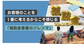 お客様のことを1番に考えるからこそ感じる「補助金事業のジレンマ」