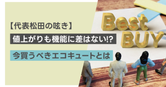 【代表松田の呟き】値上がりも機能に差はない⁉︎ 今買うべきエコキュートとは