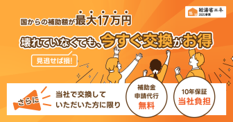 国からの補助額が最大17万円。壊れていなくても、今すぐ交換がお得。さらに、当社で交換していただいた方に限り、補助金申請代行無料、10年保証当社負担。