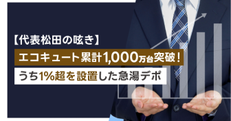 エコキュート累計1,000万台突破！うち1％超を設置した急湯デポ【代表松田の呟き】